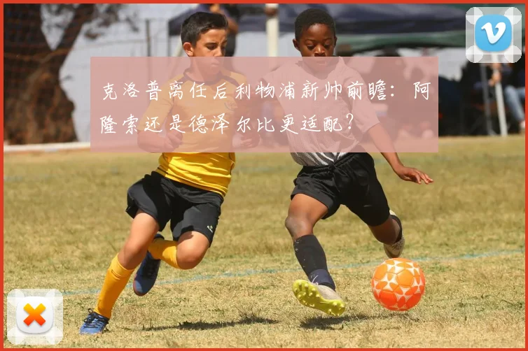 克洛普离任后利物浦新帅前瞻：阿隆索还是德泽尔比更适配？