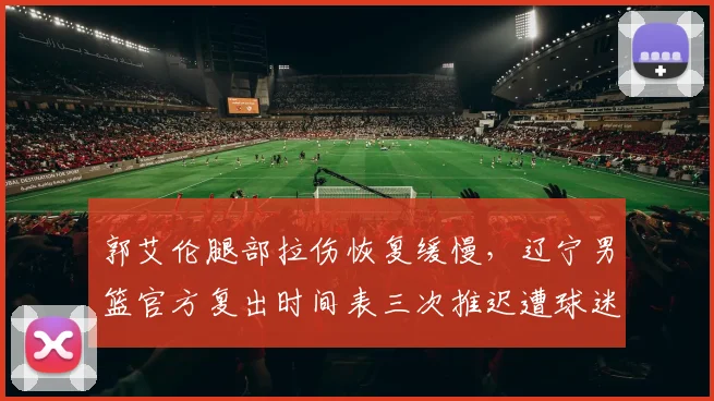 郭艾伦腿部拉伤恢复缓慢，辽宁男篮官方复出时间表三次推迟遭球迷质疑