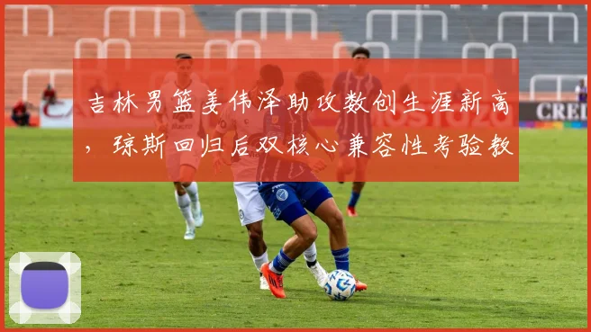 吉林男篮姜伟泽助攻数创生涯新高，琼斯回归后双核心兼容性考验教练组