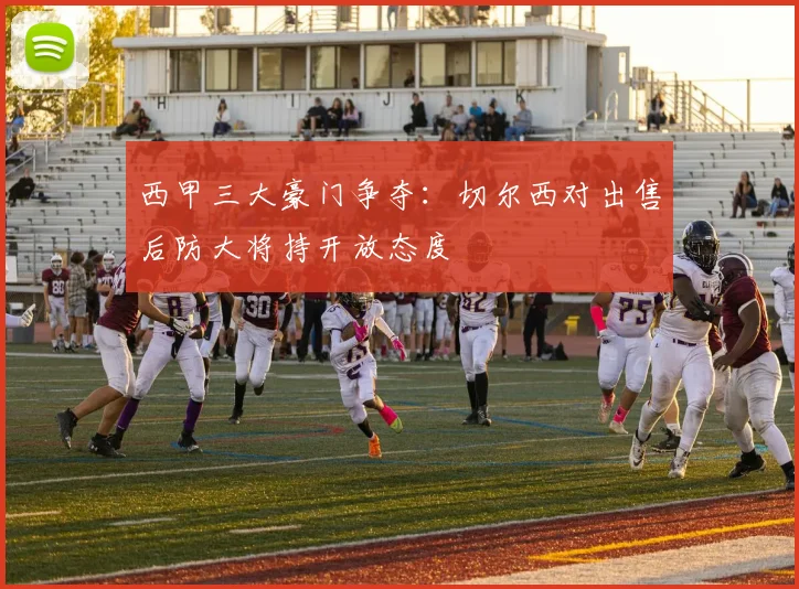 西甲三大豪门争夺：切尔西对出售后防大将持开放态度