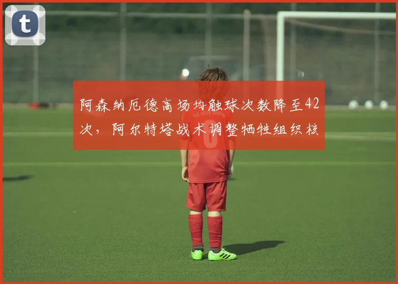 阿森纳厄德高场均触球次数降至42次，阿尔特塔战术调整牺牲组织核心是否明智