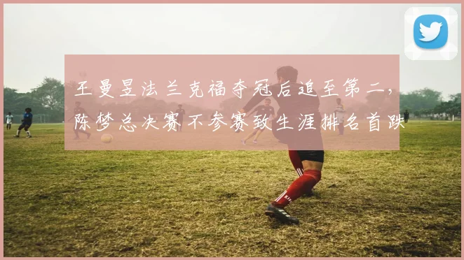 王曼昱法兰克福夺冠后追至第二，陈梦总决赛不参赛致生涯排名首跌出前十