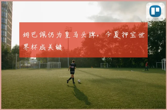 姆巴佩仍为皇马头牌，今夏押宝世界杯成关键