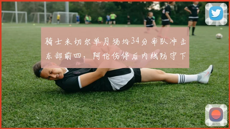 骑士米切尔单月场均34分率队冲击东部前四，阿伦伤停后内线防守下降