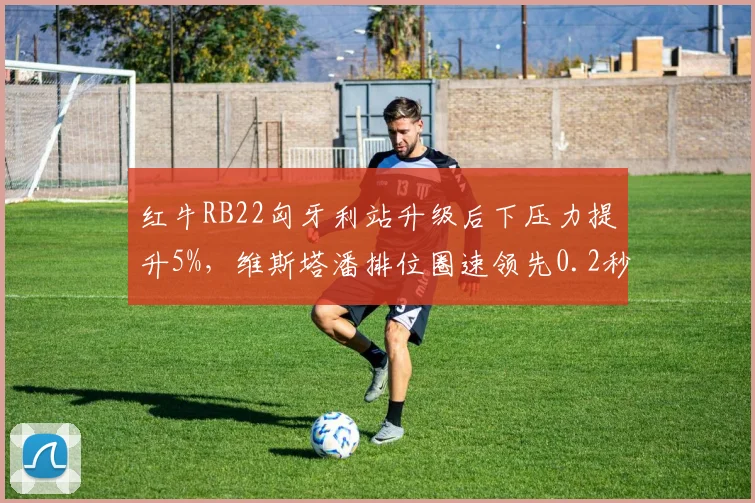 红牛RB22匈牙利站升级后下压力提升5%，维斯塔潘排位圈速领先0.2秒